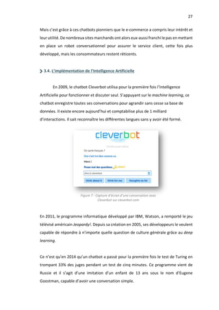 27
Mais c’est grâce à ces chatbots pionniers que le e-commerce a compris leur intérêt et
leur utilité. De nombreux sites marchands ont alors eux-aussi franchi le pas en mettant
en place un robot conversationnel pour assurer le service client, cette fois plus
développé, mais les consommateurs restent réticents.
3.4. L’implémentation de l’Intelligence Artificielle
En 2009, le chatbot Cleverbot utilisa pour la première fois l’Intelligence
Artificielle pour fonctionner et discuter seul. S’appuyant sur le machine learning, ce
chatbot enregistre toutes ses conversations pour agrandir sans cesse sa base de
données. Il existe encore aujourd’hui et comptabilise plus de 1 milliard
d’interactions. Il sait reconnaître les différentes langues sans y avoir été formé.
En 2011, le programme informatique développé par IBM, Watson, a remporté le jeu
télévisé américain Jeopardy!. Depuis sa création en 2005, ses développeurs le veulent
capable de répondre à n’importe quelle question de culture générale grâce au deep
learning.
Ce n’est qu’en 2014 qu’un chatbot a passé pour la première fois le test de Turing en
trompant 33% des juges pendant un test de cinq minutes. Ce programme vient de
Russie et il s’agit d’une imitation d’un enfant de 13 ans sous le nom d’Eugene
Goostman, capable d’avoir une conversation simple.
Figure 7 - Capture d’écran d’une conversation avec
Cleverbot sur cleverbot.com
 