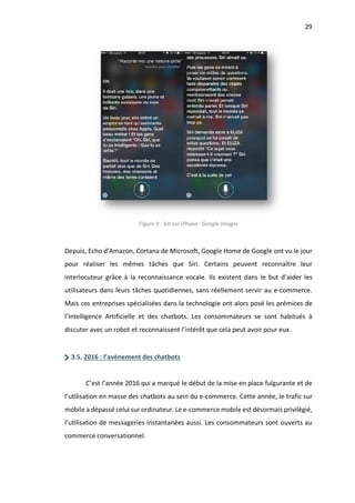29
Figure 9 - Siri sur iPhone - Google Images
Depuis, Echo d’Amazon, Cortana de Microsoft, Google Home de Google ont vu le jour
pour réaliser les mêmes tâches que Siri. Certains peuvent reconnaître leur
interlocuteur grâce à la reconnaissance vocale. Ils existent dans le but d’aider les
utilisateurs dans leurs tâches quotidiennes, sans réellement servir au e-commerce.
Mais ces entreprises spécialisées dans la technologie ont alors posé les prémices de
l’Intelligence Artificielle et des chatbots. Les consommateurs se sont habitués à
discuter avec un robot et reconnaissent l’intérêt que cela peut avoir pour eux.
3.5. 2016 : l’avènement des chatbots
C’est l’année 2016 qui a marqué le début de la mise en place fulgurante et de
l’utilisation en masse des chatbots au sein du e-commerce. Cette année, le trafic sur
mobile a dépassé celui sur ordinateur. Le e-commerce mobile est désormais privilégié,
l’utilisation de messageries instantanées aussi. Les consommateurs sont ouverts au
commerce conversationnel.
 