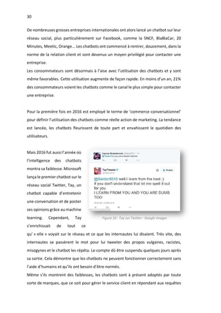 30
De nombreuses grosses entreprises internationales ont alors lancé un chatbot sur leur
réseau social, plus particulièrement sur Facebook, comme la SNCF, BlaBlaCar, 20
Minutes, Meetic, Orange... Les chatbots ont commencé à rentrer, doucement, dans la
norme de la relation client et sont devenus un moyen privilégié pour contacter une
entreprise.
Les consommateurs sont désormais à l’aise avec l’utilisation des chatbots et y sont
même favorables. Cette utilisation augmente de façon rapide. En moins d’un an, 21%
des consommateurs voient les chatbots comme le canal le plus simple pour contacter
une entreprise.
Pour la première fois en 2016 est employé le terme de ‘commerce conversationnel’
pour définir l’utilisation des chatbots comme réelle action de marketing. La tendance
est lancée, les chatbots fleurissent de toute part et envahissent le quotidien des
utilisateurs.
Mais 2016 fut aussi l’année où
l’intelligence des chatbots
montra sa faiblesse. Microsoft
lança le premier chatbot sur le
réseau social Twitter, Tay, un
chatbot capable d’entretenir
une conversation et de poster
ses opinions grâce au machine
learning. Cependant, Tay
s’enrichissait de tout ce
qu’ « elle » voyait sur le réseau et ce que les internautes lui disaient. Très vite, des
internautes se passèrent le mot pour lui tweeter des propos vulgaires, racistes,
misogynes et le chatbot les répéta. Le compte dû être suspendu quelques jours après
sa sortie. Cela démontre que les chatbots ne peuvent fonctionner correctement sans
l’aide d’humains et qu’ils ont besoin d’être normés.
Même s’ils montrent des faiblesses, les chatbots sont à présent adoptés par toute
sorte de marques, que ce soit pour gérer le service client en répondant aux requêtes
Figure 10 - Tay sur Twitter - Google Images
 