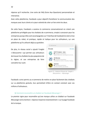 32
réponse qu’il recherche. Une sorte de FAQ (Foire Aux Questions) personnalisée et
interactive.
Avec cette plateforme, Facebook a pour objectif d’améliorer la communication des
marques avec leurs clients et a pour volonté de créer un lien entre les deux.
De cette façon, Facebook a soutenu le commerce conversationnel en créant une
plateforme privilégiée pour les chatbots de e-commerce, simple à concevoir pour les
entreprises puisqu’elles sont accompagnées sur l’interface de Facebook lors de la mise
en place du robot, et pratique, rapide et ludique pour les utilisateurs, sur une
plateforme qu’ils utilisent déjà au quotidien.
De plus, le réseau social a ajouté l’onglet
« Découverte » qui permet aux utilisateurs
de trouver les chatbots les plus populaires de
la région, et aux entreprises de faire
connaître leur outil.
Facebook a ainsi permis au e-commerce de mettre en place facilement des chatbots
sur sa plateforme gratuite, leur permettant d’être en contact constant avec ses
millions d’utilisateurs.
Comment reconnaître un chatbot sur Facebook Messenger ?
Le premier signe pour reconnaître qu’une marque utilise un chatbot sur Facebook
Messenger est la mention « réponse moyenne instantanément » sur la page Facebook
de la marque.
Figure 11 - Capture d’écran de l’onglet «
Découverte » - Messenger
 