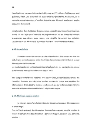 34
L’application de messagerie instantanée Kik, avec ses 275 millions d’utilisateurs, ainsi
que Slack, Viber, Line et Twitter ont aussi lancé leur plateforme. Kik dispose, de la
même façon que Messenger, d’une fonctionnalité pour découvrir les chatbots les plus
populaires du moment.
L’implantation d’un chatbot est depuis devenue accessible pour toutes les entreprises.
Même s’il ne s’agit que d’interface de programmation où les entreprises doivent
programmer eux-mêmes leurs robots, cela simplifie largement leur création.
L’ouverture de ces API marque le point de départ de l’avènement des chatbots.
4.3. Les webchats
Certaines entreprises mettent en place des chatbots directement sur leur site
web, le plus souvent avec une petite fenêtre de discussion s’ouvrant en bas de la page
de navigation de l’internaute.
Les chatbots présents sur les sites sont dans la plupart des cas aussi présents sur une
plateforme de messagerie instantanée depuis 2016.
Il ne faut pas confondre les webchats avec les Live Chats, qui sont des sessions ou des
conseillers humains vont répondre pendant un certain temps aux requêtes des
internautes en direct. Les Live Chats ne fonctionnent que sur certaines plages horaires
alors que les webchats sont des chatbots disponibles 24h/24.
4.4. Mettre en place un chatbot
La mise en place d’un chatbot nécessite des compétences en développement
et en stratégie.
Pour qu’il soit pertinent, il est important de connaître en amont son rôle pendant le
tunnel de conversation des utilisateurs : personal shopper, assistant SAV, conseillé,
vendeur…
 