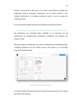 35
Ensuite, en fonction de la cible visée, il faut choisir à quel endroit le chatbot sera
intégré (site Internet, messagerie instantanée…) et sur quelle interface. Il faut
l’intégrer totalement à sa stratégie marketing et penser à tous les aspects de
l’expérience client.
En ce qui concerne l’aspect technique, les entreprises ont plusieurs options.
1. Passer par une plateforme libre en ligne tels ChatFuel, Rebot.me, Botsify.com
Ces plateformes ont l’avantage d’être simplifiée et ne requièrent pas de
connaissances en programmation. Cependant, l’intelligence des chatbots sera
toujours limitée.
Voici par exemple un chatbot que j’ai pu créer sur Chatfuel pour Facebook Messenger.
L’interface fonctionne avec des modules visuels à faire glisser et il est possible
d’ajouter des fonctionnalités.
Figure 14 - Capture d’écran de ChatFuel
J’ai choisi d’intégrer des boutons d’action sur lequel l’internaute pourra venir cliquer
pour obtenir des réponses.
 