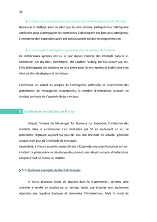36
I.
2. Passer par une plateforme spécialisée dans le développement de chatbots
Rascast.ai et Botfuel, pour ne citer que les plus connus, partagent leur Intelligence
Artificielle pour accompagner les entreprises à développer des bots plus intelligents.
L’entreprise doit cependant avoir des connaissances solides en programmation.
3. Faire appel à une agence spécialisée dans la création de chatbots
De nombreuses agences ont vu le jour depuis l’arrivée des chatbots dans le e-
commerce : Oh my Bot !, Bottomatik, The Chatbot Factory, Do You Dream Up, etc.
Elles développent des chatbots en tout genre pour les entreprises et établissent avec
elles un plan stratégique et technique.
Forcément, en alliant les progrès de l’Intelligence Artificielle et l’avènement des
plateformes de messageries instantanées, le nombre d’entreprises utilisant un
chatbot continue de s’agrandir de jour en jour.
5. L’utilisation des chatbots en France
Depuis l’arrivée de Messenger for Business sur Facebook, l’utilisation des
chatbots dans le e-commerce s’est multipliée par 50 en seulement un an. La
plateforme regroupe aujourd’hui plus de 100 000 chatbots en activité, générant
chaque mois plus de 2 milliards de messages.
Cependant, à l’heure actuelle, seules 5% des 142 grandes marques françaises ont un
chatbot. Le phénomène se développe doucement, mais de plus en plus d’entreprises
adoptent tout de même un chatbot.
5.1. Quelques exemples de chatbots français
Il existe plusieurs types de chatbot dans le e-commerce : certains vont
chercher à vendre un produit ou un service, tandis que d’autres vont seulement
répondre aux requêtes basiques et demandes d’informations. Mais ils n’ont de
 