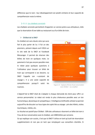 37
différence que le nom : leur développement est plutôt similaire et leur capacité de
compréhension reste la même.
5.1.1. Les chatbots serviciels
Les chatbots serviciels permettent d’apporter un service précis aux utilisateurs, telle
que la réservation d’une table au restaurant ou d’un billet de train.
Ø OUIbot de la SNCF
Ce chatbot est sans doute celui qui aura
fait le plus parler de lui. Il fut un des
pionniers, présent depuis avril 2016 sur
le site web de la SNCF et Facebook
Messenger. Il permet de réserver des
billets de train en quelques mots. Le
paiement n’est pas encore possible mais
le robot pose quelques questions à
l’utilisateur pour trouver un billet de
train qui correspond à ses besoins. La
SNCF l’appelle son « assistant de
voyage ». Il a une vaste capacité de
compréhension puisqu’il saisit les
nuances.
L’objectif de la SNCF était de s’adapter à chaque demande de client pour offrir un
service personnalisé. Le robot est rendu le plus chaleureux possible avec un ton
humoristique, dynamique et sympathique. L’Intelligence Artificielle utilisée lui permet
aujourd’hui de discuter sur tous types de sujets liés au voyage : prix des hôtels, visites
touristiques, météo, etc.
Le résultat est positif pour OUIbot : 50% des utilisateurs réservent un billet de train à
l’issu de leur conversation avec le chatbot, soit 2000 billets par semaine.
Ce qui explique son succès, c’est que la SNCF l’utilise en tant qu’outil de réservation
supplémentaire et non pas en tant que remplaçant aux conseillers clientèle. Si
Figure 15 - Capture d’écran d’une conversation
avec OUIbot – oui.sncf/bot
 