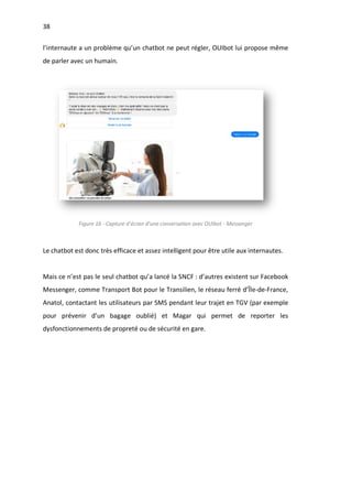 38
l’internaute a un problème qu’un chatbot ne peut régler, OUIbot lui propose même
de parler avec un humain.
Figure 16 - Capture d’écran d’une conversation avec OUIbot - Messenger
Le chatbot est donc très efficace et assez intelligent pour être utile aux internautes.
Mais ce n’est pas le seul chatbot qu’a lancé la SNCF : d’autres existent sur Facebook
Messenger, comme Transport Bot pour le Transilien, le réseau ferré d’Île-de-France,
Anatol, contactant les utilisateurs par SMS pendant leur trajet en TGV (par exemple
pour prévenir d’un bagage oublié) et Magar qui permet de reporter les
dysfonctionnements de propreté ou de sécurité en gare.
 