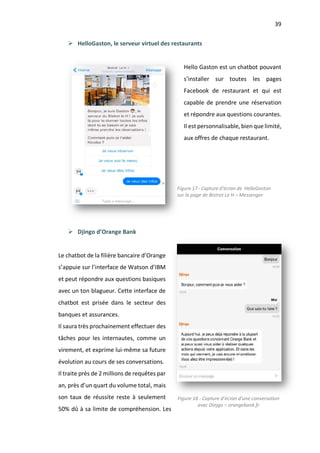 39
Ø HelloGaston, le serveur virtuel des restaurants
Hello Gaston est un chatbot pouvant
s’installer sur toutes les pages
Facebook de restaurant et qui est
capable de prendre une réservation
et répondre aux questions courantes.
Il est personnalisable, bien que limité,
aux offres de chaque restaurant.
Ø Djingo d’Orange Bank
Le chatbot de la filière bancaire d’Orange
s’appuie sur l’interface de Watson d’IBM
et peut répondre aux questions basiques
avec un ton blagueur. Cette interface de
chatbot est prisée dans le secteur des
banques et assurances.
Il saura très prochainement effectuer des
tâches pour les internautes, comme un
virement, et exprime lui-même sa future
évolution au cours de ses conversations.
Il traite près de 2 millions de requêtes par
an, près d’un quart du volume total, mais
son taux de réussite reste à seulement
50% dû à sa limite de compréhension. Les
Figure 17 - Capture d’écran de HelloGaston
sur la page de Bistrot Le H – Messenger
Figure 18 - Capture d’écran d’une conversation
avec Dinjgo – orangebank.fr
 