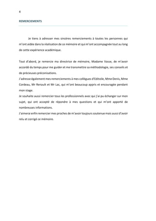 4
REMERCIEMENTS
Je tiens à adresser mes sincères remerciements à toutes les personnes qui
m’ont aidée dans la réalisation de ce mémoire et qui m’ont accompagnée tout au long
de cette expérience académique.
Tout d’abord, je remercie ma directrice de mémoire, Madame Vasse, de m’avoir
accordé du temps pour me guider et me transmettre sa méthodologie, ses conseils et
de précieuses préconisations.
J’adresse également mes remerciements à mes collègues d’Editoile, Mme Denis, Mme
Cordeau, Mr Renault et Mr Lac, qui m’ont beaucoup appris et encouragée pendant
mon stage.
Je souhaite aussi remercier tous les professionnels avec qui j’ai pu échanger sur mon
sujet, qui ont accepté de répondre à mes questions et qui m’ont apporté de
nombreuses informations.
J’aimerai enfin remercier mes proches de m’avoir toujours soutenue mais aussi d’avoir
relu et corrigé ce mémoire.
 