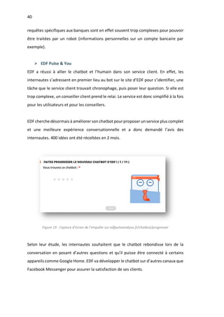 40
requêtes spécifiques aux banques sont en effet souvent trop complexes pour pouvoir
être traitées par un robot (informations personnelles sur un compte bancaire par
exemple).
Ø EDF Pulse & You
EDF a réussi à allier le chatbot et l’humain dans son service client. En effet, les
internautes s’adressent en premier lieu au bot sur le site d’EDF pour s’identifier, une
tâche que le service client trouvait chronophage, puis poser leur question. Si elle est
trop complexe, un conseiller client prend le relai. Le service est donc simplifié à la fois
pour les utilisateurs et pour les conseillers.
EDF cherche désormais à améliorer son chatbot pour proposer un service plus complet
et une meilleure expérience conversationnelle et a donc demandé l’avis des
internautes. 400 idées ont été récoltées en 2 mois.
Figure 19 - Capture d’écran de l’enquête sur edfpulseandyou.fr/chatbot/progresser
Selon leur étude, les internautes souhaitent que le chatbot rebondisse lors de la
conversation en posant d’autres questions et qu’il puisse être connecté à certains
appareils comme Google Home. EDF va développer le chatbot sur d’autres canaux que
Facebook Messenger pour assurer la satisfaction de ses clients.
 