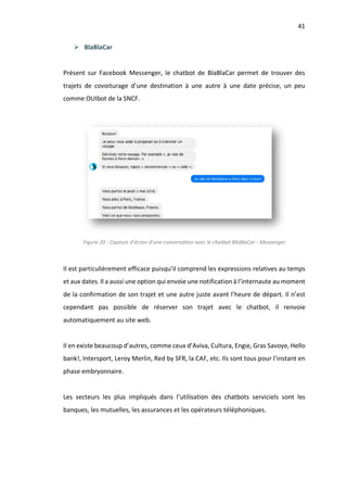 41
Ø BlaBlaCar
Présent sur Facebook Messenger, le chatbot de BlaBlaCar permet de trouver des
trajets de covoiturage d’une destination à une autre à une date précise, un peu
comme OUIbot de la SNCF.
Figure 20 - Capture d’écran d’une conversation avec le chatbot BlaBlaCar - Messenger
Il est particulièrement efficace puisqu’il comprend les expressions relatives au temps
et aux dates. Il a aussi une option qui envoie une notification à l’internaute au moment
de la confirmation de son trajet et une autre juste avant l’heure de départ. Il n’est
cependant pas possible de réserver son trajet avec le chatbot, il renvoie
automatiquement au site web.
Il en existe beaucoup d’autres, comme ceux d’Aviva, Cultura, Engie, Gras Savoye, Hello
bank!, Intersport, Leroy Merlin, Red by SFR, la CAF, etc. Ils sont tous pour l’instant en
phase embryonnaire.
Les secteurs les plus impliqués dans l’utilisation des chatbots serviciels sont les
banques, les mutuelles, les assurances et les opérateurs téléphoniques.
 