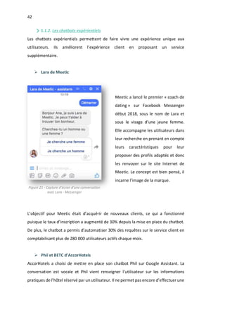 42
5.1.2. Les chatbots expérientiels
Les chatbots expérientiels permettent de faire vivre une expérience unique aux
utilisateurs. Ils améliorent l’expérience client en proposant un service
supplémentaire.
Ø Lara de Meetic
Meetic a lancé le premier « coach de
dating » sur Facebook Messenger
début 2018, sous le nom de Lara et
sous le visage d’une jeune femme.
Elle accompagne les utilisateurs dans
leur recherche en prenant en compte
leurs caractéristiques pour leur
proposer des profils adaptés et donc
les renvoyer sur le site Internet de
Meetic. Le concept est bien pensé, il
incarne l’image de la marque.
L’objectif pour Meetic était d’acquérir de nouveaux clients, ce qui a fonctionné
puisque le taux d’inscription a augmenté de 30% depuis la mise en place du chatbot.
De plus, le chatbot a permis d’automatiser 30% des requêtes sur le service client en
comptabilisant plus de 280 000 utilisateurs actifs chaque mois.
Ø Phil et BETC d’AccorHotels
AccorHotels a choisi de mettre en place son chatbot Phil sur Google Assistant. La
conversation est vocale et Phil vient renseigner l’utilisateur sur les informations
pratiques de l’hôtel réservé par un utilisateur. Il ne permet pas encore d’effectuer une
Figure 21 - Capture d’écran d’une conversation
avec Lara - Messenger
 
