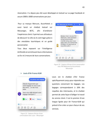 43
réservation. Il a depuis peu été aussi développé en textuel sur sa page Facebook et
assure 2000 à 3000 conversations par jour.
Pour sa marque Mercure, AccorHotels a
aussi lancé un chatbot textuel sur
Messenger, BETC, afin d’améliorer
l’expérience client. Il permet aux utilisateurs
de découvrir la ville où ils vont loger grâce à
des anecdotes touristiques et un guide
personnalisé.
Tous deux reposent sur l’Intelligence
Artificielle et enrichissent leurs informations
au fur et à mesure de leurs conversations.
Ø Louis d’Air France KLM
Louis est le chatbot d’Air France
spécifiquement conçu pour répondre aux
questions concernant les bagages. Les
bagages correspondaient à 20% des
requêtes des internautes, et le chatbot
permet de cette façon d’alléger le travail
du service client. Il est le premier d’une
longue lignée pour Air France-KLM qui
prévoit d’en créer un pour chacun de ses
services.
Figure 22 - Capture d’écran d’une conversation
avec Phil Welcome by AccorHotels -
Messenger
Figure 23 - Capture d’écran d’une
conversation avec Louis - Messenger
 
