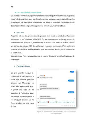 44
5.1.3. Les chatbots commerciaux
Les chatbots commerciaux permettent de réaliser une opération commerciale, parfois
jusqu’à la transaction, bien que le paiement ne soit pas encore réalisable sur les
plateformes de messagerie instantanée. Le robot va chercher à comprendre les
besoins de l’utilisateur pour lui apporter un produit ou un service adapté.
Ø Pizza Hut
Pizza Hut est une des premières entreprises à avoir lancé un chatbot sur Facebook
Messenger et sur Twitter en juillet 2016. Encore plus innovant, le chatbot permet de
commander une pizza, de la personnaliser, et de se la faire livrer. Le chatbot connaît
un réel succès puisque 40% des utilisateurs repassent commande. C’est seulement
possible parce que ce service peut être payé à la livraison, et non pas au moment de
la commande.
La stratégie de Pizza Hut s’explique par la volonté de vouloir simplifier le passage de
commande.
Ø L’assistant d’Asos
La plus grande marque e-
commerce de prêt-à-porter a
lancé son chatbot personal
shopper sur Messenger en
2017, pour la période de Noël.
Il posait une série de 20
questions à l’utilisateur pour
lui trouver un cadeau idéal. Il
le renvoyait ensuite sur la
fiche produit du site web
d’Asos.
Figure 24 - Conversation avec le chatbot d’Asos sur Messenger
– Google Images
 