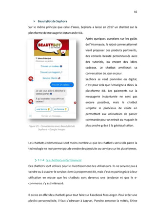 45
Ø BeautyBot de Sephora
Sur le même principe que celui d’Asos, Sephora a lancé en 2017 un chatbot sur la
plateforme de messagerie instantanée Kik.
Après quelques questions sur les goûts
de l’internaute, le robot conversationnel
vient proposer des produits pertinents,
des conseils beauté personnalisés avec
des tutoriels, ou encore des idées
cadeaux. Le chatbot améliorait sa
conversation de jour en jour.
Sephora se veut pionnière en digital,
c’est pour cela que l’enseigne a choisi la
plateforme Kik. Les paiements sur la
messagerie instantanée ne sont pas
encore possibles, mais le chatbot
simplifie le processus de vente en
permettant aux utilisateurs de passer
commande pour un retrait au magasin le
plus proche grâce à la géolocalisation.
Les chatbots commerciaux sont moins nombreux que les chatbots serviciels parce la
technologie ne leur permet pas de vendre des produits ou services sur les plateformes.
5.1.4. Les chatbots entertainment
Ces chatbots sont utilisés pour le divertissement des utilisateurs. Ils ne servent pas à
vendre ou à assurer le service client à proprement dit, mais c’est en partie grâce à leur
utilisation en masse que les chatbots sont devenus une tendance et que le e-
commerce s’y est intéressé.
Il existe en effet des chatbots pour tout faire sur Facebook Messenger. Pour créer une
playlist personnalisée, il faut s’adresser à Lazyset, Poncho annonce la météo, Shine
Figure 25 - Conversation avec BeautyBot de
Sephora – Google Images
 