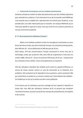 47
Ø Partenariats d’entreprises avec les chatbots entertainment
Certaines entreprises mettent en place des partenariats avec des chatbots populaires
pour atteindre leur audience. C’est notamment le cas de la mutuelle santé MGEN qui
s’est associée avec le chatbot Jam, spécialisé dans les conseils pour étudiants, et qui
possède donc une cible intéressante pour la mutuelle. Jam évoque MGEN dès qu’un
internaute aborde le sujet de la santé, mais sous la forme d’un contenu pertinent et
non pas comme de la publicité.
5.2. Qu’en pensent les utilisateurs français ?
Même si les chatbots semblent envahir les messageries instantanées au cours
de ces dernières années, plus de la moitié des français n’en ont jamais entendu parler,
dont 44% des 18 – 34 ans (Millenials) et 58% des plus de 35 ans.
Selon Eptica, 27% des consommateurs français connaissent le terme mais pas la
technologie, tandis que seulement 19%, dont 34% de la génération Z (née dans les
années 1990), 16% de 35 – 54 ans et seulement 9% de plus de 55 ans – comprennent
leur utilisation et leur intérêt. L’écart entre génération est important.
51% des utilisateurs attendent des chatbots qu’ils soient en capacité d’effectuer un
service de niveau avancé, comme un suivi de commande ou la résolution d’un
problème, 31% souhaitent qu’ils répondent à leurs questions, contre seulement 18%
qui recherchent un produit ou un service à acheter par l’intermédiaire des chatbots6
.
Un chatbot qui ne sert qu’à vendre sera donc moins plébiscité.
Il est reconnu par les utilisateurs que leur avantage est leur capacité à répondre en
temps réel, mais 46% des utilisateurs estiment qu’ils ne peuvent pas remplacer
l’assistance humaine, souvent à cause de leur manque de compréhension, d’empathie
et de nuances.
6
Eptica, [Nouvelle étude chatbots] Perception et attentes des français, 2016.
 