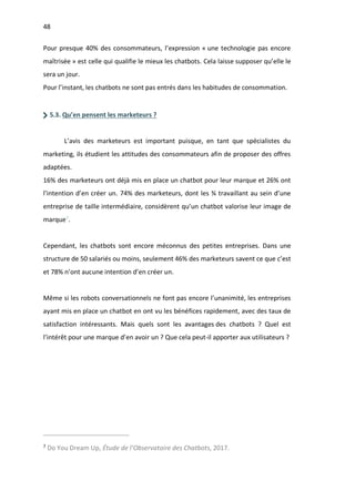 48
Pour presque 40% des consommateurs, l’expression « une technologie pas encore
maîtrisée » est celle qui qualifie le mieux les chatbots. Cela laisse supposer qu’elle le
sera un jour.
Pour l’instant, les chatbots ne sont pas entrés dans les habitudes de consommation.
5.3. Qu’en pensent les marketeurs ?
L’avis des marketeurs est important puisque, en tant que spécialistes du
marketing, ils étudient les attitudes des consommateurs afin de proposer des offres
adaptées.
16% des marketeurs ont déjà mis en place un chatbot pour leur marque et 26% ont
l’intention d’en créer un. 74% des marketeurs, dont les ¾ travaillant au sein d’une
entreprise de taille intermédiaire, considèrent qu’un chatbot valorise leur image de
marque7
.
Cependant, les chatbots sont encore méconnus des petites entreprises. Dans une
structure de 50 salariés ou moins, seulement 46% des marketeurs savent ce que c’est
et 78% n’ont aucune intention d’en créer un.
Même si les robots conversationnels ne font pas encore l’unanimité, les entreprises
ayant mis en place un chatbot en ont vu les bénéfices rapidement, avec des taux de
satisfaction intéressants. Mais quels sont les avantages des chatbots ? Quel est
l’intérêt pour une marque d’en avoir un ? Que cela peut-il apporter aux utilisateurs ?
7
Do You Dream Up, Étude de l’Observatoire des Chatbots, 2017.
 