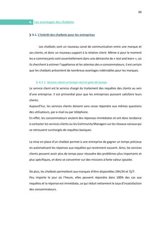 49
I.
6. Les avantages des chatbots
6.1. L’intérêt des chatbots pour les entreprises
Les chatbots sont un nouveau canal de communication entre une marque et
ses clients, et donc un nouveau support à la relation client. Même si pour le moment
les e-commerçants sont essentiellement dans une démarche de « test and learn », où
ils cherchent à estimer l’appétence et les attentes des e-consommateurs, il est certain
que les chatbots présentent de nombreux avantages indéniables pour les marques.
6.1.1. Service client en temps réel et gain de temps
Le service client est le service chargé du traitement des requêtes des clients au sein
d’une entreprise. Il est primordial pour que les entreprises puissent satisfaire leurs
clients.
Aujourd’hui, les services clients doivent sans cesse répondre aux mêmes questions
des utilisateurs, par e-mail ou par téléphone.
En effet, les consommateurs veulent des réponses immédiates et ont donc tendance
à contacter les services clients ou les Community Managers sur les réseaux sociaux qui
se retrouvent surchargés de requêtes basiques.
La mise en place d’un chatbot permet à une entreprise de gagner un temps précieux
en automatisant les réponses aux requêtes qui reviennent souvent. Ainsi, les services
clients peuvent avoir plus de temps pour résoudre des problèmes plus importants et
plus spécifiques, et donc se concentrer sur des missions à forte valeur ajoutée.
De plus, les chatbots permettent aux marques d’être disponibles 24h/24 et 7j/7.
Peu importe le jour où l’heure, elles peuvent répondre dans 100% des cas aux
requêtes et la réponse est immédiate, ce qui réduit nettement le taux d’insatisfaction
des consommateurs.
 