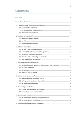 5
TABLE DES MATIÈRES
Introduction ......................................................................................................................................9
Partie 1 : Revue de littérature.......................................................................................................... 13
1. Le e-commerce et le commerce conversationnel..................................................................... 13
1.1. L’évolution du e-commerce........................................................................................... 13
1.2. La digitalisation de la relation client.............................................................................. 14
1.3. Le commerce conversationnel....................................................................................... 16
2. Qu’est-ce qu’un chatbot ?....................................................................................................... 17
2.1. Définition du terme « chatbot » .................................................................................... 17
2.2. Les différents chatbots.................................................................................................. 18
2.3. Fonctionnement des chatbots....................................................................................... 21
3. L’histoire des chatbots............................................................................................................ 22
3.1. De 1950 à 1990 : la conceptualisation ........................................................................... 22
3.2. Années 1990 : le développement des algorithmes......................................................... 23
3.3. 2000-2010 : les chatbots avec avatars ........................................................................... 25
3.4. L’implémentation de l’Intelligence Artificielle................................................................ 27
3.5. 2016 : l’avènement des chatbots................................................................................... 29
4. Les plateformes de chatbots textuels...................................................................................... 31
4.1. Facebook Messenger : plateforme révolutionnaire pour les chatbots ............................ 31
4.2. Les autres plateformes.................................................................................................. 33
4.3. Les webchats ................................................................................................................ 34
4.4. Mettre en place un chatbot........................................................................................... 34
5. L’utilisation des chatbots en France........................................................................................ 36
5.1. Quelques exemples de chatbots français....................................................................... 36
5.2. Qu’en pensent les utilisateurs français ?........................................................................ 47
5.3. Qu’en pensent les marketeurs ?.................................................................................... 48
6. Les avantages des chatbots.................................................................................................... 49
6.1. L’intérêt des chatbots pour les entreprises.................................................................... 49
6.2. Les avantages pour les consommateurs......................................................................... 52
7. Les limites des chatbots.......................................................................................................... 54
7.1. Les inconvénients et les risques pour les marques......................................................... 54
7.2. Les préoccupations des utilisateurs............................................................................... 56
8. Le potentiel des chatbots dans le e-commerce ........................................................................ 57
 