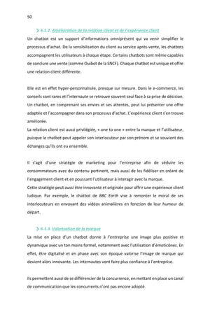 50
6.1.2. Amélioration de la relation client et de l’expérience client
Un chatbot est un support d’informations omniprésent qui va venir simplifier le
processus d’achat. De la sensibilisation du client au service après-vente, les chatbots
accompagnent les utilisateurs à chaque étape. Certains chatbots sont même capables
de conclure une vente (comme Ouibot de la SNCF). Chaque chatbot est unique et offre
une relation client différente.
Elle est en effet hyper-personnalisée, presque sur mesure. Dans le e-commerce, les
conseils sont rares et l’internaute se retrouve souvent seul face à sa prise de décision.
Un chatbot, en comprenant ses envies et ses attentes, peut lui présenter une offre
adaptée et l’accompagner dans son processus d’achat. L’expérience client s’en trouve
améliorée.
La relation client est aussi privilégiée, « one to one » entre la marque et l’utilisateur,
puisque le chatbot peut appeler son interlocuteur par son prénom et se souvient des
échanges qu’ils ont eu ensemble.
Il s’agit d’une stratégie de marketing pour l’entreprise afin de séduire les
consommateurs avec du contenu pertinent, mais aussi de les fidéliser en créant de
l’engagement client et en poussant l’utilisateur à interagir avec la marque.
Cette stratégie peut aussi être innovante et originale pour offrir une expérience client
ludique. Par exemple, le chatbot de BBC Earth vise à remonter le moral de ses
interlocuteurs en envoyant des vidéos animalières en fonction de leur humeur de
départ.
6.1.3. Valorisation de la marque
La mise en place d’un chatbot donne à l’entreprise une image plus positive et
dynamique avec un ton moins formel, notamment avec l’utilisation d’émoticônes. En
effet, être digitalisé et en phase avec son époque valorise l’image de marque qui
devient alors innovante. Les internautes vont faire plus confiance à l’entreprise.
Ils permettent aussi de se différencier de la concurrence, en mettant en place un canal
de communication que les concurrents n’ont pas encore adopté.
 