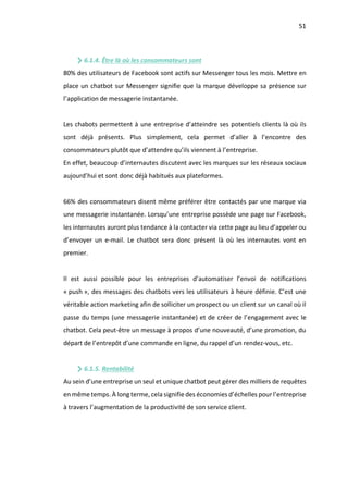 51
6.1.4. Être là où les consommateurs sont
80% des utilisateurs de Facebook sont actifs sur Messenger tous les mois. Mettre en
place un chatbot sur Messenger signifie que la marque développe sa présence sur
l’application de messagerie instantanée.
Les chabots permettent à une entreprise d’atteindre ses potentiels clients là où ils
sont déjà présents. Plus simplement, cela permet d’aller à l’encontre des
consommateurs plutôt que d’attendre qu’ils viennent à l’entreprise.
En effet, beaucoup d’internautes discutent avec les marques sur les réseaux sociaux
aujourd’hui et sont donc déjà habitués aux plateformes.
66% des consommateurs disent même préférer être contactés par une marque via
une messagerie instantanée. Lorsqu’une entreprise possède une page sur Facebook,
les internautes auront plus tendance à la contacter via cette page au lieu d’appeler ou
d’envoyer un e-mail. Le chatbot sera donc présent là où les internautes vont en
premier.
Il est aussi possible pour les entreprises d’automatiser l’envoi de notifications
« push », des messages des chatbots vers les utilisateurs à heure définie. C’est une
véritable action marketing afin de solliciter un prospect ou un client sur un canal où il
passe du temps (une messagerie instantanée) et de créer de l’engagement avec le
chatbot. Cela peut-être un message à propos d’une nouveauté, d’une promotion, du
départ de l’entrepôt d’une commande en ligne, du rappel d’un rendez-vous, etc.
6.1.5. Rentabilité
Au sein d’une entreprise un seul et unique chatbot peut gérer des milliers de requêtes
en même temps. À long terme, cela signifie des économies d’échelles pour l’entreprise
à travers l’augmentation de la productivité de son service client.
 