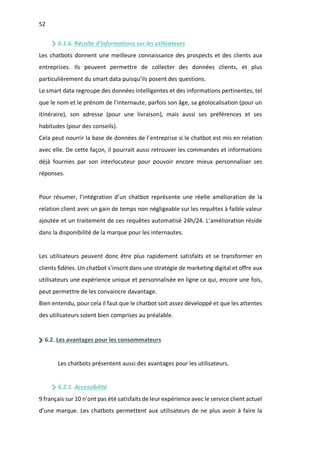 52
6.1.6. Récolte d’informations sur les utilisateurs
Les chatbots donnent une meilleure connaissance des prospects et des clients aux
entreprises. Ils peuvent permettre de collecter des données clients, et plus
particulièrement du smart data puisqu’ils posent des questions.
Le smart data regroupe des données intelligentes et des informations pertinentes, tel
que le nom et le prénom de l’internaute, parfois son âge, sa géolocalisation (pour un
itinéraire), son adresse (pour une livraison), mais aussi ses préférences et ses
habitudes (pour des conseils).
Cela peut nourrir la base de données de l’entreprise si le chatbot est mis en relation
avec elle. De cette façon, il pourrait aussi retrouver les commandes et informations
déjà fournies par son interlocuteur pour pouvoir encore mieux personnaliser ses
réponses.
Pour résumer, l’intégration d’un chatbot représente une réelle amélioration de la
relation client avec un gain de temps non négligeable sur les requêtes à faible valeur
ajoutée et un traitement de ces requêtes automatisé 24h/24. L’amélioration réside
dans la disponibilité de la marque pour les internautes.
Les utilisateurs peuvent donc être plus rapidement satisfaits et se transformer en
clients fidèles. Un chatbot s’inscrit dans une stratégie de marketing digital et offre aux
utilisateurs une expérience unique et personnalisée en ligne ce qui, encore une fois,
peut permettre de les convaincre davantage.
Bien entendu, pour cela il faut que le chatbot soit assez développé et que les attentes
des utilisateurs soient bien comprises au préalable.
6.2. Les avantages pour les consommateurs
Les chatbots présentent aussi des avantages pour les utilisateurs.
6.2.1. Accessibilité
9 français sur 10 n’ont pas été satisfaits de leur expérience avec le service client actuel
d’une marque. Les chatbots permettent aux utilisateurs de ne plus avoir à faire la
 