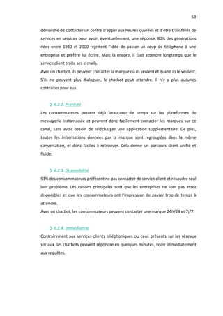 53
démarche de contacter un centre d’appel aux heures ouvrées et d’être transférés de
services en services pour avoir, éventuellement, une réponse. 80% des générations
nées entre 1980 et 2000 rejettent l’idée de passer un coup de téléphone à une
entreprise et préfère lui écrire. Mais là encore, il faut attendre longtemps que le
service client traite ses e-mails.
Avec un chatbot, ils peuvent contacter la marque où ils veulent et quand ils le veulent.
S’ils ne peuvent plus dialoguer, le chatbot peut attendre. Il n’y a plus aucunes
contraites pour eux.
6.2.2. Praticité
Les consommateurs passent déjà beaucoup de temps sur les plateformes de
messagerie instantanée et peuvent donc facilement contacter les marques sur ce
canal, sans avoir besoin de télécharger une application supplémentaire. De plus,
toutes les informations données par la marque sont regroupées dans la même
conversation, et donc faciles à retrouver. Cela donne un parcours client unifié et
fluide.
6.2.3. Disponibilité
53% des consommateurs préfèrent ne pas contacter de service client et résoudre seul
leur problème. Les raisons principales sont que les entreprises ne sont pas assez
disponibles et que les consommateurs ont l’impression de passer trop de temps à
attendre.
Avec un chatbot, les consommateurs peuvent contacter une marque 24h/24 et 7j/7.
6.2.4. Immédiateté
Contrairement aux services clients téléphoniques ou ceux présents sur les réseaux
sociaux, les chatbots peuvent répondre en quelques minutes, voire immédiatement
aux requêtes.
 
