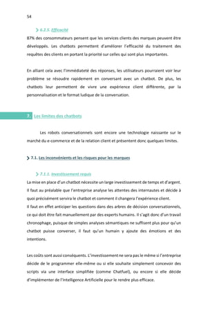 54
I.
6.2.5. Efficacité
87% des consommateurs pensent que les services clients des marques peuvent être
développés. Les chatbots permettent d’améliorer l’efficacité du traitement des
requêtes des clients en portant la priorité sur celles qui sont plus importantes.
En alliant cela avec l’immédiateté des réponses, les utilisateurs pourraient voir leur
problème se résoudre rapidement en conversant avec un chatbot. De plus, les
chatbots leur permettent de vivre une expérience client différente, par la
personnalisation et le format ludique de la conversation.
7. Les limites des chatbots
Les robots conversationnels sont encore une technologie naissante sur le
marché du e-commerce et de la relation client et présentent donc quelques limites.
7.1. Les inconvénients et les risques pour les marques
7.1.1. Investissement requis
La mise en place d’un chatbot nécessite un large investissement de temps et d’argent.
Il faut au préalable que l’entreprise analyse les attentes des internautes et décide à
quoi précisément servira le chatbot et comment il changera l’expérience client.
Il faut en effet anticiper les questions dans des arbres de décision conversationnels,
ce qui doit être fait manuellement par des experts humains. Il s’agit donc d’un travail
chronophage, puisque de simples analyses sémantiques ne suffisent plus pour qu’un
chatbot puisse converser, il faut qu’un humain y ajoute des émotions et des
intentions.
Les coûts sont aussi conséquents. L’investissement ne sera pas le même si l’entreprise
décide de le programmer elle-même ou si elle souhaite simplement concevoir des
scripts via une interface simplifiée (comme Chatfuel), ou encore si elle décide
d’implémenter de l’Intelligence Artificielle pour le rendre plus efficace.
 