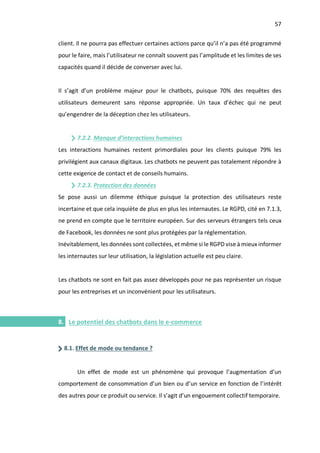 57
I.
client. Il ne pourra pas effectuer certaines actions parce qu’il n’a pas été programmé
pour le faire, mais l’utilisateur ne connaît souvent pas l’amplitude et les limites de ses
capacités quand il décide de converser avec lui.
Il s’agit d’un problème majeur pour le chatbots, puisque 70% des requêtes des
utilisateurs demeurent sans réponse appropriée. Un taux d’échec qui ne peut
qu’engendrer de la déception chez les utilisateurs.
7.2.2. Manque d’interactions humaines
Les interactions humaines restent primordiales pour les clients puisque 79% les
privilégient aux canaux digitaux. Les chatbots ne peuvent pas totalement répondre à
cette exigence de contact et de conseils humains.
7.2.3. Protection des données
Se pose aussi un dilemme éthique puisque la protection des utilisateurs reste
incertaine et que cela inquiète de plus en plus les internautes. Le RGPD, cité en 7.1.3,
ne prend en compte que le territoire européen. Sur des serveurs étrangers tels ceux
de Facebook, les données ne sont plus protégées par la réglementation.
Inévitablement, les données sont collectées, et même si le RGPD vise à mieux informer
les internautes sur leur utilisation, la législation actuelle est peu claire.
Les chatbots ne sont en fait pas assez développés pour ne pas représenter un risque
pour les entreprises et un inconvénient pour les utilisateurs.
8. Le potentiel des chatbots dans le e-commerce
8.1. Effet de mode ou tendance ?
Un effet de mode est un phénomène qui provoque l’augmentation d’un
comportement de consommation d’un bien ou d’un service en fonction de l’intérêt
des autres pour ce produit ou service. Il s’agit d’un engouement collectif temporaire.
 