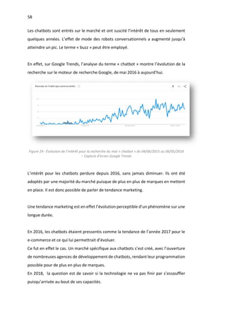 58
Les chatbots sont entrés sur le marché et ont suscité l’intérêt de tous en seulement
quelques années. L’effet de mode des robots conversationnels a augmenté jusqu’à
atteindre un pic. Le terme « buzz » peut être employé.
En effet, sur Google Trends, l’analyse du terme « chatbot » montre l’évolution de la
recherche sur le moteur de recherche Google, de mai 2016 à aujourd’hui.
Figure 29 - Évolution de l’intérêt pour la recherche du mot « chatbot » du 04/06/2015 au 06/05/2018
– Capture d’écran Google Trends
L’intérêt pour les chatbots perdure depuis 2016, sans jamais diminuer. Ils ont été
adoptés par une majorité du marché puisque de plus en plus de marques en mettent
en place. Il est donc possible de parler de tendance marketing.
Une tendance marketing est en effet l’évolution perceptible d’un phénomène sur une
longue durée.
En 2016, les chatbots étaient pressentis comme la tendance de l’année 2017 pour le
e-commerce et ce qui lui permettrait d’évoluer.
Ce fut en effet le cas. Un marché spécifique aux chatbots s’est créé, avec l’ouverture
de nombreuses agences de développement de chatbots, rendant leur programmation
possible pour de plus en plus de marques.
En 2018, la question est de savoir si la technologie ne va pas finir par s’essouffler
puisqu’arrivée au bout de ses capacités.
 