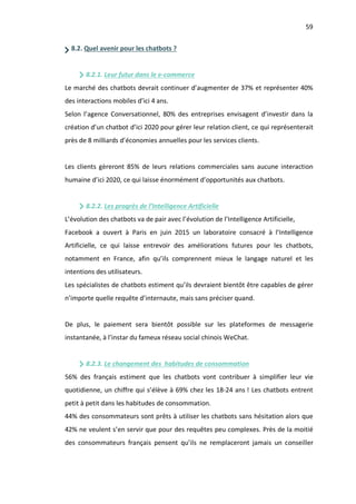 59
8.2. Quel avenir pour les chatbots ?
8.2.1. Leur futur dans le e-commerce
Le marché des chatbots devrait continuer d’augmenter de 37% et représenter 40%
des interactions mobiles d’ici 4 ans.
Selon l’agence Conversationnel, 80% des entreprises envisagent d’investir dans la
création d’un chatbot d’ici 2020 pour gérer leur relation client, ce qui représenterait
près de 8 milliards d’économies annuelles pour les services clients.
Les clients gèreront 85% de leurs relations commerciales sans aucune interaction
humaine d’ici 2020, ce qui laisse énormément d’opportunités aux chatbots.
8.2.2. Les progrès de l’Intelligence Artificielle
L’évolution des chatbots va de pair avec l’évolution de l’Intelligence Artificielle,
Facebook a ouvert à Paris en juin 2015 un laboratoire consacré à l’Intelligence
Artificielle, ce qui laisse entrevoir des améliorations futures pour les chatbots,
notamment en France, afin qu’ils comprennent mieux le langage naturel et les
intentions des utilisateurs.
Les spécialistes de chatbots estiment qu’ils devraient bientôt être capables de gérer
n’importe quelle requête d’internaute, mais sans préciser quand.
De plus, le paiement sera bientôt possible sur les plateformes de messagerie
instantanée, à l’instar du fameux réseau social chinois WeChat.
8.2.3. Le changement des habitudes de consommation
56% des français estiment que les chatbots vont contribuer à simplifier leur vie
quotidienne, un chiffre qui s’élève à 69% chez les 18-24 ans ! Les chatbots entrent
petit à petit dans les habitudes de consommation.
44% des consommateurs sont prêts à utiliser les chatbots sans hésitation alors que
42% ne veulent s’en servir que pour des requêtes peu complexes. Près de la moitié
des consommateurs français pensent qu’ils ne remplaceront jamais un conseiller
 