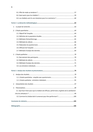 6
8.1. Effet de mode ou tendance ?.........................................................................................57
8.2. Quel avenir pour les chatbots ?......................................................................................59
8.3. Les chatbots sont-ils une révolution pour le e-commerce ? ............................................60
Partie 2 : La démarche méthodologique...........................................................................................63
1. Le projet de recherche............................................................................................................63
2. L’étude quantitative................................................................................................................64
2.1. Objectif de l’enquête.....................................................................................................64
2.2. Définition de la population étudiée................................................................................65
2.3. Méthode d’échantillonnage...........................................................................................65
2.4. Méthode de collecte......................................................................................................66
2.5. Élaboration du questionnaire.........................................................................................66
2.6. Diffusion de l’enquête ...................................................................................................69
2.7. Méthode d’analyse des données....................................................................................69
3. L’étude qualitative..................................................................................................................70
3.1. Recrutement des participants........................................................................................70
3.2. Méthode de collecte......................................................................................................71
3.3. Méthode d’analyse des données....................................................................................71
3.4. Les entretiens individuels...............................................................................................72
Partie 3 : Analyse des résultats et préconisations.............................................................................79
1. Analyse des résultats..............................................................................................................79
1.1. L’étude quantitative : enquête avec questionnaire.........................................................79
1.2. L’étude qualitative : entretiens individuels.....................................................................92
2. Interprétation des résultats....................................................................................................97
3. Préconisations........................................................................................................................99
3.1. Que faut-il faire pour que le chatbot soit efficace, performant, et génère de la satisfaction
chez les utilisateurs ?...............................................................................................................99
3.2. Comment le chatbot doit-il converser pour être performant ?......................................100
Conclusion du mémoire..................................................................................................................105
Bibliographie..................................................................................................................................106
 