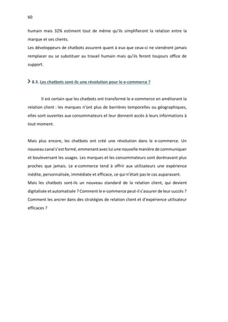 60
humain mais 32% estiment tout de même qu’ils simplifieront la relation entre la
marque et ses clients.
Les développeurs de chatbots assurent quant à eux que ceux-ci ne viendront jamais
remplacer ou se substituer au travail humain mais qu’ils feront toujours office de
support.
8.3. Les chatbots sont-ils une révolution pour le e-commerce ?
Il est certain que les chatbots ont transformé le e-commerce en améliorant la
relation client : les marques n’ont plus de barrières temporelles ou géographiques,
elles sont ouvertes aux consommateurs et leur donnent accès à leurs informations à
tout moment.
Mais plus encore, les chatbots ont créé une révolution dans le e-commerce. Un
nouveau canal s’est formé, emmenant avec lui une nouvelle manière de communiquer
et bouleversant les usages. Les marques et les consommateurs sont dorénavant plus
proches que jamais. Le e-commerce tend à offrir aux utilisateurs une expérience
inédite, personnalisée, immédiate et efficace, ce qui n’était pas le cas auparavant.
Mais les chatbots sont-ils un nouveau standard de la relation client, qui devient
digitalisée et automatisée ? Comment le e-commerce peut-il s’assurer de leur succès ?
Comment les ancrer dans des stratégies de relation client et d’expérience utilisateur
efficaces ?
 