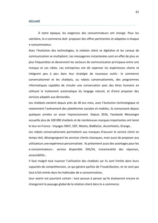 61
RÉSUMÉ
À notre époque, les exigences des consommateurs ont changé. Pour les
satisfaire, le e-commerce doit proposer des offres pertinentes et adaptées à chaque
e-consommateur.
Avec l’évolution des technologies, la relation client se digitalise et les canaux de
communication se multiplient. Les messageries instantanées sont en effet de plus en
plus fréquentées et deviennent les vecteurs de communication principaux entre une
marque et ses cibles. Les entreprises ont dû repenser les expériences clients et
intègrent peu à peu dans leur stratégie de nouveaux outils : le commerce
conversationnel et les chatbots, ou robots conversationnels, des programmes
informatiques capables de simuler une conversation avec des êtres humains en
utilisant le traitement automatique du langage naturel, et d’ainsi proposer des
services adaptés aux demandes.
Les chatbots existent depuis près de 30 ans mais, avec l’évolution technologique et
notamment l’avènement des plateformes sociales et mobiles, ils connaissent depuis
quelques années un essor impressionnant. Depuis 2016, Facebook Messenger
accueille plus de 100 000 chatbots et de nombreuses marques importantes ont lancé
le leur en France : Voyages SNCF, EDF, Meetic, BlaBlaCar, AccorHotels, Orange…
Les robots conversationnels permettent aux marques d’assurer le service client en
temps réel, désengorgeant les services clients classiques, mais aussi de proposer aux
utilisateurs une expérience personnalisée. Ils présentent aussi des avantages pour les
e-consommateurs : service disponible 24h/24, instantanéité des réponses,
accessibilité…
Il faut malgré tout nuancer l’utilisation des chatbots car ils sont limités dans leurs
capacités de compréhension, ce qui génère parfois de l’insatisfaction, et ne sont pas
tout à fait entrés dans les habitudes de e-consommation,
Leur avenir est pourtant certain : tout pousse à penser qu’ils évolueront encore et
changeront le paysage global de la relation client dans le e-commerce.
 