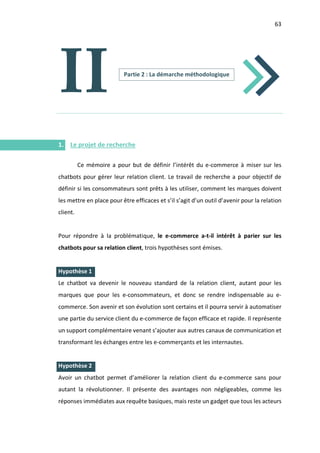 63
I.
I.
I.
II
1. Le projet de recherche
Ce mémoire a pour but de définir l’intérêt du e-commerce à miser sur les
chatbots pour gérer leur relation client. Le travail de recherche a pour objectif de
définir si les consommateurs sont prêts à les utiliser, comment les marques doivent
les mettre en place pour être efficaces et s’il s’agit d’un outil d’avenir pour la relation
client.
Pour répondre à la problématique, le e-commerce a-t-il intérêt à parier sur les
chatbots pour sa relation client, trois hypothèses sont émises.
Hypothèse 1
Le chatbot va devenir le nouveau standard de la relation client, autant pour les
marques que pour les e-consommateurs, et donc se rendre indispensable au e-
commerce. Son avenir et son évolution sont certains et il pourra servir à automatiser
une partie du service client du e-commerce de façon efficace et rapide. Il représente
un support complémentaire venant s’ajouter aux autres canaux de communication et
transformant les échanges entre les e-commerçants et les internautes.
Hypothèse 2
Avoir un chatbot permet d’améliorer la relation client du e-commerce sans pour
autant la révolutionner. Il présente des avantages non négligeables, comme les
réponses immédiates aux requête basiques, mais reste un gadget que tous les acteurs
Partie 2 : La démarche méthodologique
 