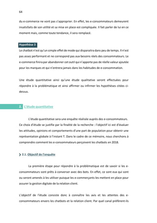 64
I.
I.
du e-commerce ne vont pas s’approprier. En effet, les e-consommateurs demeurent
insatisfaits de son utilité et sa mise en place est compliquée. Il fait parler de lui en ce
moment mais, comme toute tendance, il sera remplacé.
Hypothèse 3
Le chatbot n’est qu’un simple effet de mode qui disparaitra dans peu de temps. Il n’est
pas assez performant et ne correspond pas aux besoins réels des consommateurs. Le
e-commerce finira par abandonner cet outil qui n’apporte pas de réelle valeur ajoutée
pour les marques et qui n’entrera jamais dans les habitudes de e-consommation.
Une étude quantitative ainsi qu’une étude qualitative seront effectuées pour
répondre à la problématique et ainsi affirmer ou infirmer les hypothèses citées ci-
dessus.
2. L’étude quantitative
L’étude quantitative sera une enquête réalisée auprès des e-consommateurs.
Ce choix d’étude se justifie par la finalité de la recherche : l’objectif ici est d’évaluer
les attitudes, opinions et comportements d’une part de population pour obtenir une
représentation globale à l’instant T. Dans le cadre de ce mémoire, nous cherchons à
comprendre comment les e-consommateurs perçoivent les chatbots en 2018.
2.1. Objectif de l’enquête
La première étape pour répondre à la problématique est de savoir si les e-
consommateurs sont prêts à converser avec des bots. En effet, ce sont eux qui sont
ou seront amenés à les utiliser puisque les e-commerçants les mettent en place pour
assurer la gestion digitale de la relation client.
L’objectif de l’étude consiste donc à connaître les avis et les attentes des e-
consommateurs envers les chatbots et la relation client. Par quel canal préfèrent-ils
 