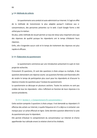 66
2.4. Méthode de collecte
Un questionnaire sera conduit et auto-administré sur Internet. Il s’agit en effet
de la méthode de transmission la plus adaptée puisqu’il s’adresse aux e-
consommateurs, des personnes présentes sur le web. L’outil Google Forms a été
utilisé pour le réaliser.
De plus, cette méthode de recueil permet un taux de retour plus important ainsi que
des réponses de qualité puisque les répondants ont le temps d’élaborer leurs
réponses.
Enfin, elle n’engendre aucun coût et le temps de traitement des réponses est plus
rapide et efficace.
2.5. Élaboration du questionnaire
Le questionnaire commence par une introduction présentant le sujet et mon
projet de recherche.
S’ensuivent 25 questions, 21 sont des questions à choix unique ou multiple, 4 des
questions demandant une réponse courte. Les questions fermées sont favorisées afin
de rendre le temps de participation plus court pour les répondants et d’assurer la
réponse à toutes les questions pour l’analyse du questionnaire.
Le questionnaire se découpe en plusieurs sections. Toutes les sections ne sont pas
visibles de tous les répondants : elles s’affichent en fonction de leurs réponses à la
section précédente.
2.5.1. Section 1 : « Comportement d’e-consommation »
Cette section comporte 3 questions à choix unique. Il est demandé au répondant s’il
effectue des achats sur Internet, à quelle fréquence et s’il a déjà eu à contacter une
marque pour un achat effectué en ligne. Cette dernière question détermine la suite
du questionnaire pour le répondant.
Elle permet d’évaluer le comportement du consommateur sur Internet et d’ainsi
appréhender leur attitude envers la relation client et les chatbots.
 