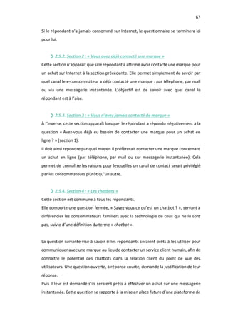 67
Si le répondant n’a jamais consommé sur Internet, le questionnaire se terminera ici
pour lui.
2.5.2. Section 2 : « Vous avez déjà contacté une marque »
Cette section n’apparaît que si le répondant a affirmé avoir contacté une marque pour
un achat sur Internet à la section précédente. Elle permet simplement de savoir par
quel canal le e-consommateur a déjà contacté une marque : par téléphone, par mail
ou via une messagerie instantanée. L’objectif est de savoir avec quel canal le
répondant est à l’aise.
2.5.3. Section 3 : « Vous n’avez jamais contacté de marque »
À l’inverse, cette section apparaît lorsque le répondant a répondu négativement à la
question « Avez-vous déjà eu besoin de contacter une marque pour un achat en
ligne ? » (section 1).
Il doit ainsi répondre par quel moyen il préfèrerait contacter une marque concernant
un achat en ligne (par téléphone, par mail ou sur messagerie instantanée). Cela
permet de connaître les raisons pour lesquelles un canal de contact serait privilégié
par les consommateurs plutôt qu’un autre.
2.5.4. Section 4 : « Les chatbots »
Cette section est commune à tous les répondants.
Elle comporte une question fermée, « Savez-vous ce qu’est un chatbot ? », servant à
différencier les consommateurs familiers avec la technologie de ceux qui ne le sont
pas, suivie d’une définition du terme « chatbot ».
La question suivante vise à savoir si les répondants seraient prêts à les utiliser pour
communiquer avec une marque au lieu de contacter un service client humain, afin de
connaître le potentiel des chatbots dans la relation client du point de vue des
utilisateurs. Une question ouverte, à réponse courte, demande la justification de leur
réponse.
Puis il leur est demandé s’ils seraient prêts à effectuer un achat sur une messagerie
instantanée. Cette question se rapporte à la mise en place future d’une plateforme de
 