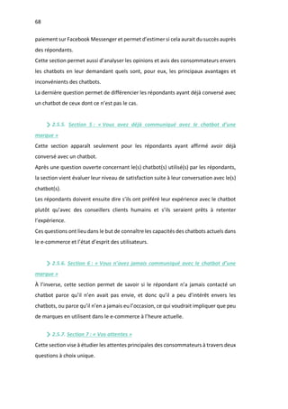 68
paiement sur Facebook Messenger et permet d’estimer si cela aurait du succès auprès
des répondants.
Cette section permet aussi d’analyser les opinions et avis des consommateurs envers
les chatbots en leur demandant quels sont, pour eux, les principaux avantages et
inconvénients des chatbots.
La dernière question permet de différencier les répondants ayant déjà conversé avec
un chatbot de ceux dont ce n’est pas le cas.
2.5.5. Section 5 : « Vous avez déjà communiqué avec le chatbot d’une
marque »
Cette section apparaît seulement pour les répondants ayant affirmé avoir déjà
conversé avec un chatbot.
Après une question ouverte concernant le(s) chatbot(s) utilisé(s) par les répondants,
la section vient évaluer leur niveau de satisfaction suite à leur conversation avec le(s)
chatbot(s).
Les répondants doivent ensuite dire s’ils ont préféré leur expérience avec le chatbot
plutôt qu’avec des conseillers clients humains et s’ils seraient prêts à retenter
l’expérience.
Ces questions ont lieu dans le but de connaître les capacités des chatbots actuels dans
le e-commerce et l’état d’esprit des utilisateurs.
2.5.6. Section 6 : « Vous n’avez jamais communiqué avec le chatbot d’une
marque »
À l’inverse, cette section permet de savoir si le répondant n’a jamais contacté un
chatbot parce qu’il n’en avait pas envie, et donc qu’il a peu d’intérêt envers les
chatbots, ou parce qu’il n’en a jamais eu l’occasion, ce qui voudrait impliquer que peu
de marques en utilisent dans le e-commerce à l’heure actuelle.
2.5.7. Section 7 : « Vos attentes »
Cette section vise à étudier les attentes principales des consommateurs à travers deux
questions à choix unique.
 