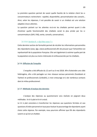 69
La première question permet de savoir quelle facette de la relation client les e-
consommateurs recherchent : rapidité, disponibilité, personnalisation des conseils…
Ainsi, selon les réponses, il est possible de savoir si un chatbot est une solution
adaptée à leurs attentes.
La question portant sur les attentes vis-à-vis les chatbots permet quant à elle
d’estimer quelle fonctionnalité des chatbots serait la plus prisée par les e-
consommateurs (SAV, FAQ, vente, conseils, conversation).
2.5.8. Section 8 : « Qui êtes-vous ? »
Cette dernière section de formalité permet de récolter les informations personnelles
des répondants (sexe, âge, statut professionnel) afin de prouver que l’échantillon est
représentatif de la population française. Elle sert également à estimer quelle part de
la population est plus ou moins intéressée et enthousiasmée par les chatbots.
2.6. Diffusion de l’enquête
L’enquête a été diffusée du 12 avril au 6 mai 2018. Afin d’atteindre une cible
hétérogène, elle a été partagée sur mes réseaux sociaux personnels (Facebook et
Twitter) et professionnels (LinkedIn), à mon entourage et à de nombreux contacts
dans le milieu professionnel.
2.7. Méthode d’analyse des données
L’analyse des réponses au questionnaire sera réalisée en joignant deux
méthodes : le tri à plat et le tri croisé.
Le tri à plat consistera à transformer les réponses aux questions fermées et aux
questions d’ordre personnel en taux pour évaluer le pourcentage de répondants ayant
choisi cette réponse. Par exemple, nous pourrons affirmer que X% des répondants
savent ce qu’est un chatbot.
 