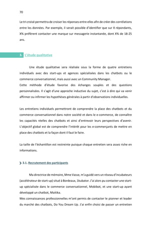70
I.
Le tri croisé permettra de croiser les réponses entre elles afin de créer des corrélations
entre les données. Par exemple, il serait possible d’identifier que sur X répondants,
X% préfèrent contacter une marque sur messagerie instantanée, dont X% de 18-25
ans.
3. L’étude qualitative
Une étude qualitative sera réalisée sous la forme de quatre entretiens
individuels avec des start-ups et agences spécialisées dans les chatbots ou le
commerce conversationnel, mais aussi avec un Community Manager.
Cette méthode d’étude favorise des échanges souples et des questions
personnalisées. Il s’agit d’une approche inductive du sujet, c’est à dire qui va venir
affirmer ou infirmer les hypothèses générales à partir d’observations individuelles.
Les entretiens individuels permettront de comprendre la place des chatbots et du
commerce conversationnel dans notre société et dans le e-commerce, de connaître
les capacités réelles des chatbots et ainsi d’entrevoir leurs perspectives d’avenir.
L’objectif global est de comprendre l’intérêt pour les e-commerçants de mettre en
place des chatbots et la façon dont il faut le faire.
La taille de l’échantillon est restreinte puisque chaque entretien sera assez riche en
informations.
3.1. Recrutement des participants
Ma directrice de mémoire, Mme Vasse, m’a guidé vers un réseau d’incubateurs
(accélérateur de start-up) situé à Bordeaux, 1kubator. J’ai alors pu contacter une start-
up spécialisée dans le commerce conversationnel, Mobibot, et une start-up ayant
développé un chatbot, Maitika.
Mes connaissances professionnelles m’ont permis de contacter le pionner et leader
du marché des chatbots, Do You Dream Up. J’ai enfin choisi de passer un entretien
 