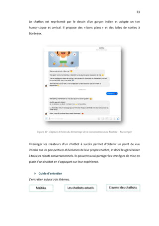 73
Le chatbot est représenté par le dessin d’un garçon indien et adopte un ton
humoristique et amical. Il propose des « bons plans » et des idées de sorties à
Bordeaux.
Figure 30 - Capture d’écran du démarrage de la conversation avec Maitika – Messenger
Interroger les créateurs d’un chatbot à succès permet d’obtenir un point de vue
interne sur les perspectives d’évolution de leur propre chatbot, et donc les généraliser
à tous les robots conversationnels. Ils peuvent aussi partager les stratégies de mise en
place d’un chatbot en s’appuyant sur leur expérience.
Ø Guide d’entretien
L’entretien suivra trois thèmes.
Maitika Les chatbots actuels L’avenir des chatbots
 