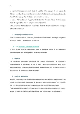 74
Le premier thème concernera le chatbot, Maitika, et les facteurs de son succès. Ce
thème a pour but de comprendre comment un chatbot peut avoir du succès auprès
des utilisateurs et quelles stratégies sont à mettre en place.
Le second thème abordera l’opportunité de discuter des capacités et des limites des
chatbots aujourd’hui afin de comprendre leur potentiel.
Enfin, le dernier thème abordera l’avenir des chatbots dans le e-commerce ainsi que
le futur de la start-up.
Ø Mise en place de l’entretien
Après un premier contact par e-mail, l’entretien individuel a été réalisé par téléphone
le 30 avril 2018. Il a duré environ 45 minutes.
3.4.2. Deuxième entretien : Mobibot
Le PDG d’une start-up spécialisée dans le « mobile first » et le commerce
conversationnel sera interrogé pour ce second entretien.
Ø Objectif
Cet entretien individuel permettra de mieux comprendre le commerce
conversationnel et son enjeu, actuel et futur, pour le e-commerce. Ainsi, nous
pourrons estimer l’intérêt que peuvent avoir les e-commerçants de mettre en place
des solutions de commerce conversationnel.
Ø Profil du répondant
Mobibot est une start-up développant des solutions pour adapter le e-commerce au
mobile. La mission de la start-up est de permettre aux e-commerçant d’être « mobile
first » et donc d’augmenter leur taux de conversion sur téléphone portable.
L’une des solutions proposées à leurs clients est le commerce conversationnel, et donc
la mise en place de chatbots, afin d’améliorer leur relation avec les utilisateurs.
 