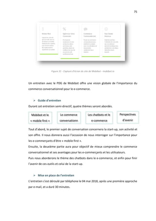 75
Figure 31 - Capture d’écran du site de Mobibot - mobibot.io
Un entretien avec le PDG de Mobibot offre une vision globale de l’importance du
commerce conversationnel pour le e-commerce.
Ø Guide d’entretien
Durant cet entretien semi-directif, quatre thèmes seront abordés.
Tout d’abord, le premier sujet de conversation concernera la start-up, son activité et
son offre. Il nous donnera aussi l’occasion de nous interroger sur l’importance pour
les e-commerçants d’être « mobile first ».
Ensuite, la deuxième partie aura pour objectif de mieux comprendre le commerce
conversationnel et ses avantages pour les e-commerçants et les utilisateurs.
Puis nous aborderons le thème des chatbots dans le e-commerce, et enfin pour finir
l’avenir de ces outils et celui de la start-up.
Ø Mise en place de l’entretien
L’entretien s’est déroulé par téléphone le 04 mai 2018, après une première approche
par e-mail, et a duré 30 minutes.
Mobibot et le
« mobile first »
Le commerce
conversationn
Les chatbots et le
e-commerce
Perspectives
d’avenir
 