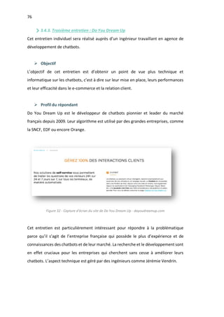 76
3.4.3. Troisième entretien : Do You Dream Up
Cet entretien individuel sera réalisé auprès d’un ingénieur travaillant en agence de
développement de chatbots.
Ø Objectif
L’objectif de cet entretien est d’obtenir un point de vue plus technique et
informatique sur les chatbots, c’est à dire sur leur mise en place, leurs performances
et leur efficacité dans le e-commerce et la relation client.
Ø Profil du répondant
Do You Dream Up est le développeur de chatbots pionnier et leader du marché
français depuis 2009. Leur algorithme est utilisé par des grandes entreprises, comme
la SNCF, EDF ou encore Orange.
Figure 32 - Capture d'écran du site de Do You Dream Up - doyoudreamup.com
Cet entretien est particulièrement intéressant pour répondre à la problématique
parce qu’il s’agit de l’entreprise française qui possède le plus d’expérience et de
connaissances des chatbots et de leur marché. La recherche et le développement sont
en effet cruciaux pour les entreprises qui cherchent sans cesse à améliorer leurs
chatbots. L’aspect technique est géré par des ingénieurs comme Jérémie Vendrin.
 