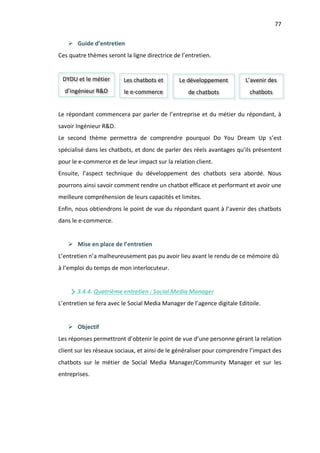 77
Ø Guide d’entretien
Ces quatre thèmes seront la ligne directrice de l’entretien.
Le répondant commencera par parler de l’entreprise et du métier du répondant, à
savoir Ingénieur R&D.
Le second thème permettra de comprendre pourquoi Do You Dream Up s’est
spécialisé dans les chatbots, et donc de parler des réels avantages qu’ils présentent
pour le e-commerce et de leur impact sur la relation client.
Ensuite, l’aspect technique du développement des chatbots sera abordé. Nous
pourrons ainsi savoir comment rendre un chatbot efficace et performant et avoir une
meilleure compréhension de leurs capacités et limites.
Enfin, nous obtiendrons le point de vue du répondant quant à l’avenir des chatbots
dans le e-commerce.
Ø Mise en place de l’entretien
L’entretien n’a malheureusement pas pu avoir lieu avant le rendu de ce mémoire dû
à l’emploi du temps de mon interlocuteur.
3.4.4. Quatrième entretien : Social Media Manager
L’entretien se fera avec le Social Media Manager de l’agence digitale Editoile.
Ø Objectif
Les réponses permettront d’obtenir le point de vue d’une personne gérant la relation
client sur les réseaux sociaux, et ainsi de le généraliser pour comprendre l’impact des
chatbots sur le métier de Social Media Manager/Community Manager et sur les
entreprises.
DYDU et le métier
d’ingénieur R&D
Les chatbots et
le e-commerce
Le développement
de chatbots
L’avenir des
chatbots
 