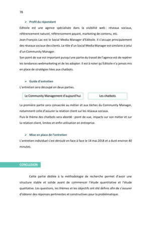 78
I.
Ø Profil du répondant
Editoile est une agence spécialisée dans la visibilité web : réseaux sociaux,
référencement naturel, référencement payant, marketing de contenu, etc.
Jean-François Lac est le Social Media Manager d’Editoile. Il s’occupe principalement
des réseaux sociaux des clients. Le rôle d’un Social Media Manager est similaire à celui
d’un Community Manager.
Son point de vue est important puisqu’une partie du travail de l’agence est de repérer
les tendances webmarketing et de les adopter. Il est à noter qu’Editoile n’a jamais mis
en place de stratégies liées aux chatbots.
Ø Guide d’entretien
L’entretien sera découpé en deux parties.
La première partie sera consacrée au métier et aux tâches du Community Manager,
notamment celle d’assurer la relation client sur les réseaux sociaux.
Puis le thème des chatbots sera abordé : point de vue, impacts sur son métier et sur
la relation client, limites et enfin utilisation en entreprise.
Ø Mise en place de l’entretien
L’entretien individuel s’est déroulé en face à face le 14 mai 2018 et a duré environ 40
minutes.
CONCLUSION
Cette partie dédiée à la méthodologie de recherche permet d’avoir une
structure stable et solide avant de commencer l’étude quantitative et l’étude
qualitative. Les questions, les thèmes et les objectifs ont été définis afin de s’assurer
d’obtenir des réponses pertinentes et constructives pour la problématique.
Le Community Management d’aujourd’hui Les chatbots
 