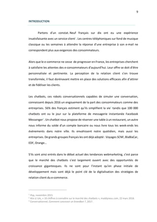 9
INTRODUCTION
Partons d’un constat. Neuf français sur dix ont eu une expérience
insatisfaisante avec un service client1
. Les centres téléphoniques sur fond de musique
classique ou les semaines à attendre la réponse d’une entreprise à son e-mail ne
correspondent plus aux exigences des consommateurs.
Alors que le e-commerce ne cesse de progresser en France, les entreprises cherchent
à satisfaire les attentes des e-consommateurs d’aujourd’hui. Leur offre se doit d’être
personnalisée et pertinente. La perception de la relation client s’en trouve
transformée, il faut dorénavant mettre en place des solutions efficaces afin d’attirer
et de fidéliser les clients.
Les chatbots, ces robots conversationnels capables de simuler une conversation,
connaissent depuis 2016 un engouement de la part des consommateurs comme des
entreprises. 56% des français estiment qu’ils simplifient la vie2
tandis que 100 000
chatbots ont vu le jour sur la plateforme de messagerie instantanée Facebook
Messenger3
. Un chatbot nous propose de réserver une table à un restaurant, un autre
nous informe du solde d’un compte bancaire ou nous livre tous les week-ends les
évènements dans notre ville. Ils envahissent notre quotidien, mais aussi les
entreprises. De grands groupes français les ont déjà adopté : Voyages SCNF, BlaBlaCar,
EDF, Orange…
S’ils sont ainsi entrés dans le débat actuel des tendances webmarketing, c’est parce
que le marché des chatbots s’est largement ouvert avec des opportunités de
croissance gigantesques. Ils ne sont pour l’instant qu’en phase initiale de
développement mais sont déjà le point clé de la digitalisation des stratégies de
relation client du e-commerce.
1
Ifop, novembre 2015.
2
Alix LE GAL, « 10 chiffres à connaître sur le marché des chatbots », maddyness.com, 22 mars 2018.
3
Conversationnel, Comment concevoir un brandbot ?, 2017.
 