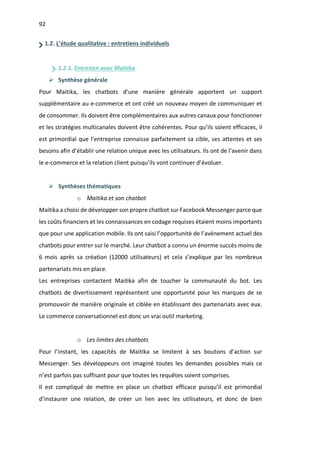92
1.2. L’étude qualitative : entretiens individuels
1.2.1. Entretien avec Maitika
Ø Synthèse générale
Pour Maitika, les chatbots d’une manière générale apportent un support
supplémentaire au e-commerce et ont créé un nouveau moyen de communiquer et
de consommer. Ils doivent être complémentaires aux autres canaux pour fonctionner
et les stratégies multicanales doivent être cohérentes. Pour qu’ils soient efficaces, il
est primordial que l’entreprise connaisse parfaitement sa cible, ses attentes et ses
besoins afin d’établir une relation unique avec les utilisateurs. Ils ont de l’avenir dans
le e-commerce et la relation client puisqu’ils vont continuer d’évoluer.
Ø Synthèses thématiques
o Maitika et son chatbot
Maitika a choisi de développer son propre chatbot sur Facebook Messenger parce que
les coûts financiers et les connaissances en codage requises étaient moins importants
que pour une application mobile. Ils ont saisi l’opportunité de l’avènement actuel des
chatbots pour entrer sur le marché. Leur chatbot a connu un énorme succès moins de
6 mois après sa création (12000 utilisateurs) et cela s’explique par les nombreux
partenariats mis en place.
Les entreprises contactent Maitika afin de toucher la communauté du bot. Les
chatbots de divertissement représentent une opportunité pour les marques de se
promouvoir de manière originale et ciblée en établissant des partenariats avec eux.
Le commerce conversationnel est donc un vrai outil marketing.
o Les limites des chatbots
Pour l’instant, les capacités de Maitika se limitent à ses boutons d’action sur
Messenger. Ses développeurs ont imaginé toutes les demandes possibles mais ce
n’est parfois pas suffisant pour que toutes les requêtes soient comprises.
Il est compliqué de mettre en place un chatbot efficace puisqu’il est primordial
d’instaurer une relation, de créer un lien avec les utilisateurs, et donc de bien
 