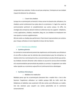 93
comprendre leurs attentes. Si elles ne sont pas comprises, l’entreprise et son chatbot
risquent de décevoir les utilisateurs.
o L’avenir des chatbots
Lorsque les e-commerçants arriveront à mieux cerner les besoins des utilisateurs, les
chatbots auront entièrement leur place dans le e-commerce. Il s’agit d’un canal de
communication pertinent et complémentaire aux autres canaux. En effet, les
stratégies des entreprises doivent mettre en cohérence tous les supports : téléphone,
e-mail, applications, chatbots, newsletter, blog, etc. Les chatbots ne remplacent rien
mais ajoute un service supplémentaire.
Afin de rendre un chatbot plus performant, il faut réussir à personnaliser son contenu
pour chaque utilisateur et ainsi répondre à chacun de leur besoin.
1.2.2. Entretien avec Mobibot
Ø Synthèse générale
Le commerce conversationnel promet des expériences enrichissantes aux utilisateurs
et une offre en phase avec les attentes des consommateurs pour les entreprises. La
relation entre les e-commerçants et les e-consommateurs est plus étroite que jamais.
Les chatbots viennent alimenter cette relation en assurant le service client immédiat
et la recommandation personnalisée de produits ou services. Ils apportent une réelle
valeur ajoutée au e-commerce aujourd’hui et continueront de se développer.
Ø Synthèses thématiques
o Mobibot et le mobile first
Mobibot pense que les e-commerçants devraient être « mobile first » c’est à dire
favoriser l’expérience utilisateur sur mobile puisque 60% du trafic vient des
téléphones et tablettes mais seulement 15% des ventes sont effectuées sur mobile.
Une des solutions pour acquérir ces ventes potentielles est le commerce
conversationnel.
 