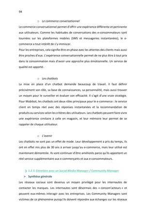 94
o Le commerce conversationnel
Le commerce conversationnel permet d’offrir une expérience différente et pertinente
aux utilisateurs. Comme les habitudes de conversations des e-consommateurs sont
tournées sur les plateformes mobiles (SMS et messageries instantanées), le e-
commerce a tout intérêt de s’y immiscer.
Pour les entreprises, cela signifie être en phase avec les attentes des clients mais aussi
être proches d’eux. L’expérience conversationnelle permet de ne plus être à tout prix
dans la consommation mais d’avoir une approche plus émotionnelle. Un service de
qualité est apporté.
o Les chatbots
La mise en place d’un chatbot demande beaucoup de travail. Il faut définir
précisément son rôle, sa base de connaissances, sa personnalité, mais aussi trouver
un moyen pour le surveiller et évaluer son efficacité. Il s’agit d’une vraie stratégie.
Pour Mobibot, les chatbots ont deux rôles principaux pour le e-commerce : le service
client en temps réel avec des réponses instantanées et la recommandation de
produits ou services selon les critères des utilisateurs. Les chatbots peuvent faire vivre
une expérience similaire à celle en magasin, et leur mémoire leur permet de se
rappeler de chaque utilisateur.
o L’avenir
Les chatbots ne sont pas un effet de mode. Leur développement a pris du temps, ils
ont en effet mis plus de 30 ans à arriver jusqu’au e-commerce, mais leur utilisé est
maintenant démontrée. Ils vont continuer d’être améliorés parce qu’ils apportent un
réel service supplémentaire aux e-commerçants et aux e-consommateurs.
1.2.3. Entretien avec un Social Media Manager / Community Manager
Ø Synthèse générale
Les réseaux sociaux sont devenus un moyen privilégié pour les internautes de
contacter les marques. Les internautes sont désormais des « consom’acteurs » et
peuvent eux-mêmes interagir avec les entreprises. Les Community Managers sont
victimes de ce phénomène puisqu’ils doivent répondre aux échanges sur les réseaux
 