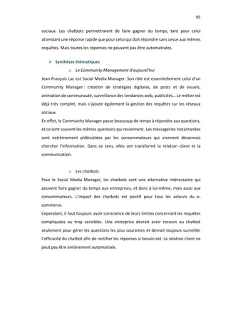 95
sociaux. Les chatbots permettraient de faire gagner du temps, tant pour celui
attendant une réponse rapide que pour celui qui doit répondre sans cesse aux mêmes
requêtes. Mais toutes les réponses ne peuvent pas être automatisées.
Ø Synthèses thématiques
o Le Community Management d’aujourd’hui
Jean-François Lac est Social Media Manager. Son rôle est essentiellement celui d’un
Community Manager : création de stratégies digitales, de posts et de visuels,
animation de communauté, surveillance des tendances web, publicités… Le métier est
déjà très complet, mais s’ajoute également la gestion des requêtes sur les réseaux
sociaux.
En effet, le Community Manager passe beaucoup de temps à répondre aux questions,
et ce sont souvent les mêmes questions qui reviennent. Les messageries instantanées
sont extrêmement plébiscitées par les consommateurs qui viennent désormais
chercher l’information. Dans ce sens, elles ont transformé la relation client et la
communication.
o Les chatbots
Pour le Social Media Manager, les chatbots sont une alternative intéressante qui
peuvent faire gagner du temps aux entreprises, et donc à lui-même, mais aussi aux
consommateurs. L’impact des chatbots est positif pour tous les acteurs du e-
commerce.
Cependant, il faut toujours avoir conscience de leurs limites concernant les requêtes
compliquées ou trop sensibles. Une entreprise devrait avoir recours au chatbot
seulement pour gérer les questions les plus courantes et devrait toujours surveiller
l’efficacité du chatbot afin de rectifier les réponses si besoin est. La relation client ne
peut pas être entièrement automatisée.
 